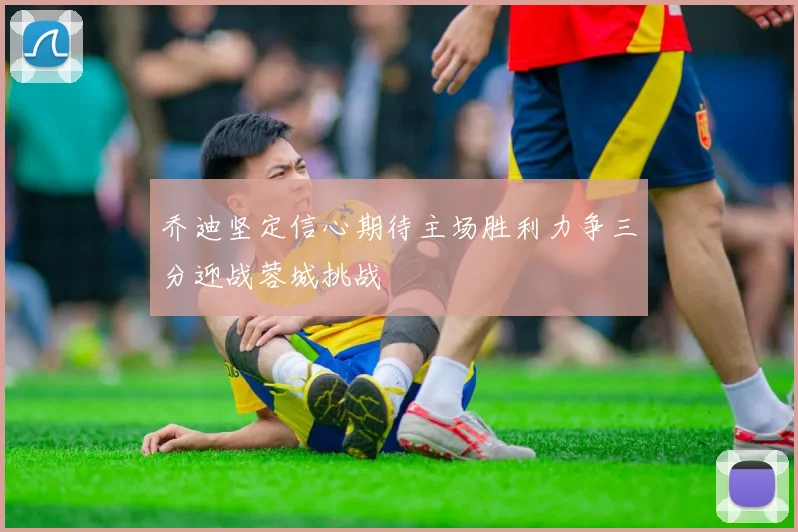 乔迪坚定信心期待主场胜利力争三分迎战蓉城挑战