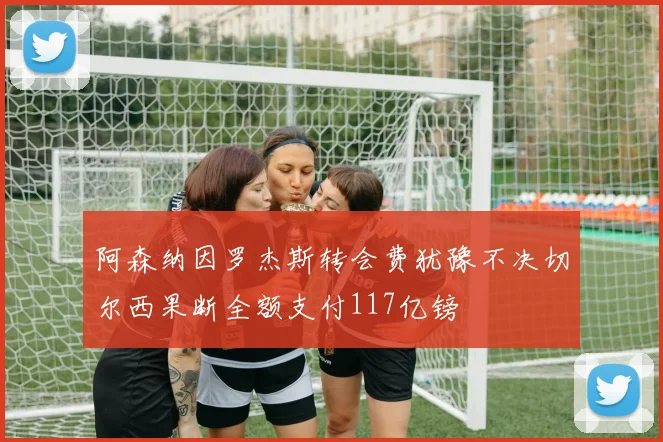 阿森纳因罗杰斯转会费犹豫不决切尔西果断全额支付117亿镑
