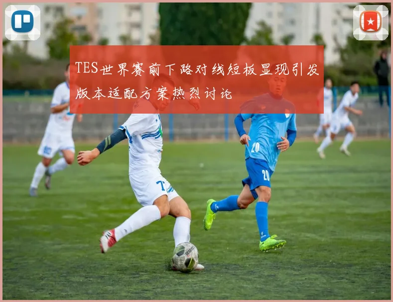 TES世界赛前下路对线短板显现引发版本适配方案热烈讨论