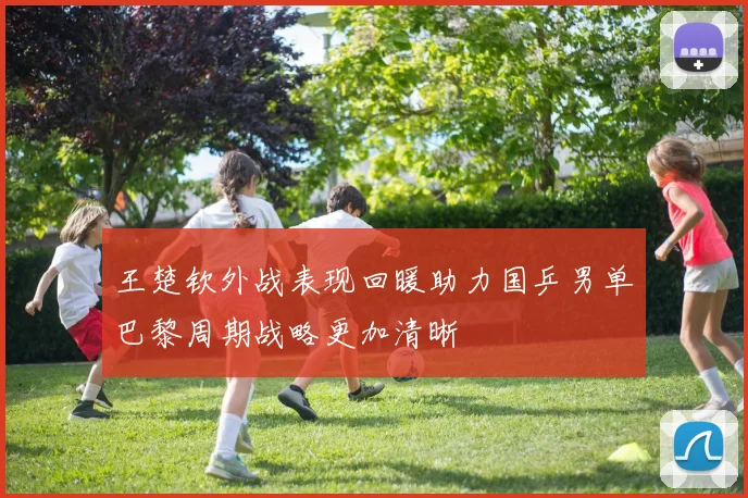 王楚钦外战表现回暖助力国乒男单巴黎周期战略更加清晰
