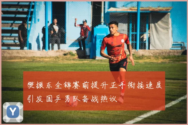 樊振东全锦赛前提升正手衔接速度引发国乒男队备战热议