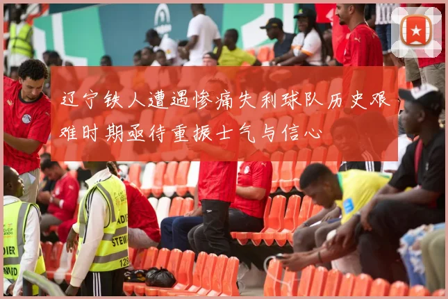 辽宁铁人遭遇惨痛失利球队历史艰难时期亟待重振士气与信心