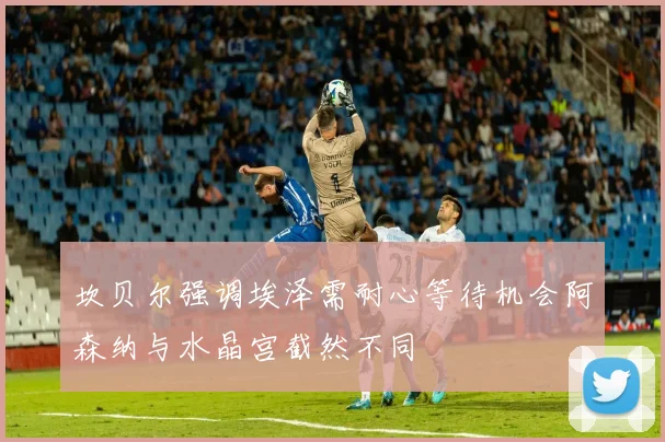 坎贝尔强调埃泽需耐心等待机会阿森纳与水晶宫截然不同