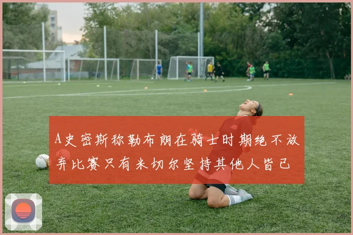 A史密斯称勒布朗在骑士时期绝不放弃比赛只有米切尔坚持其他人皆已放弃