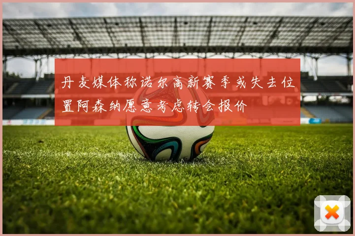 丹麦媒体称诺尔高新赛季或失去位置阿森纳愿意考虑转会报价