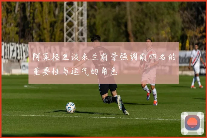 阿莱格里谈米兰前景强调前四名的重要性与运气的角色