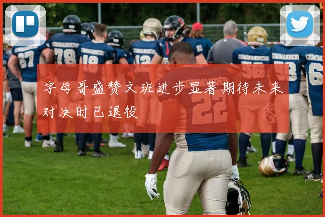 字母哥盛赞文班进步显著期待未来对决时已退役