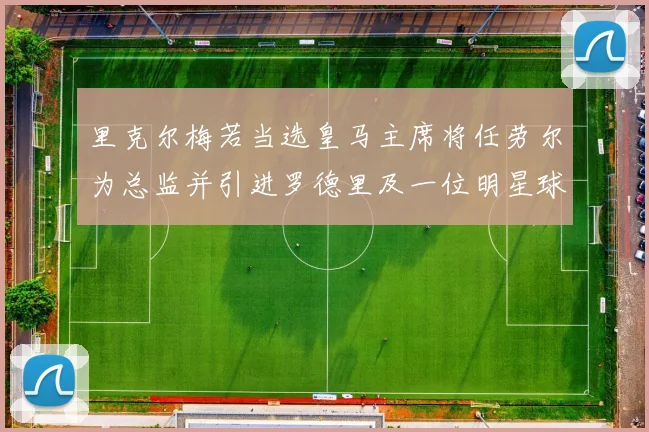 里克尔梅若当选皇马主席将任劳尔为总监并引进罗德里及一位明星球员