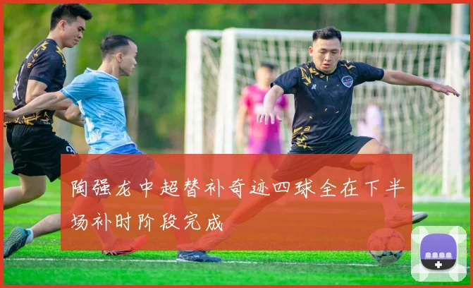 陶强龙中超替补奇迹四球全在下半场补时阶段完成