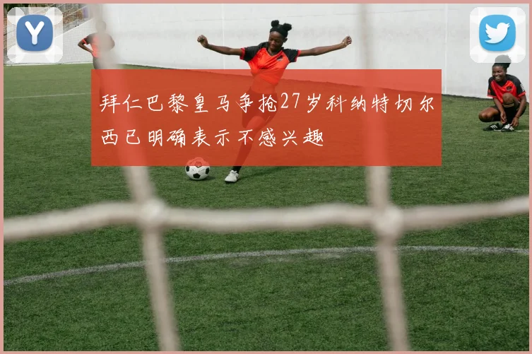 拜仁巴黎皇马争抢27岁科纳特切尔西已明确表示不感兴趣