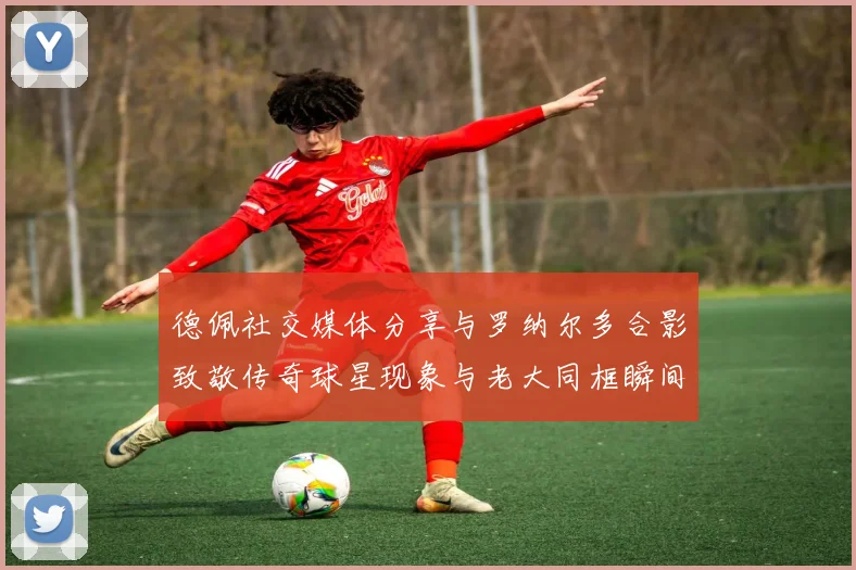 德佩社交媒体分享与罗纳尔多合影致敬传奇球星现象与老大同框瞬间