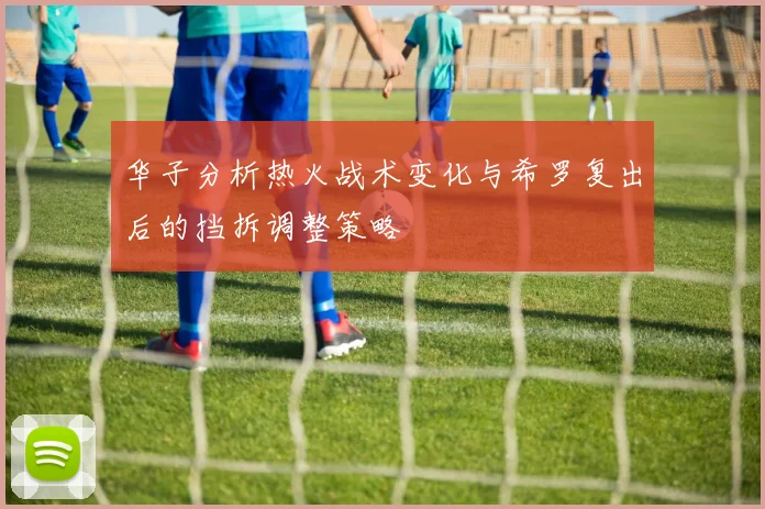 华子分析热火战术变化与希罗复出后的挡拆调整策略