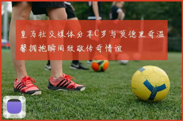 皇马社交媒体分享C罗与莫德里奇温馨拥抱瞬间致敬传奇情谊