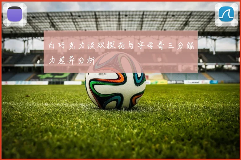 白巧克力谈双探花与字母哥三分能力差异分析