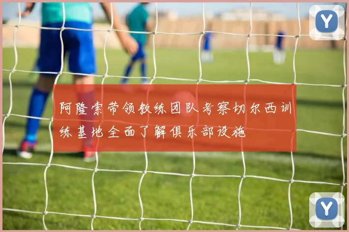 阿隆索带领教练团队考察切尔西训练基地全面了解俱乐部设施