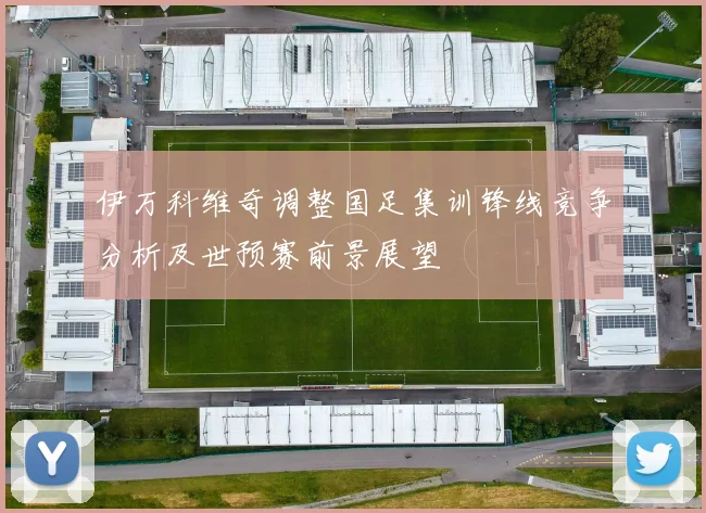 伊万科维奇调整国足集训锋线竞争分析及世预赛前景展望