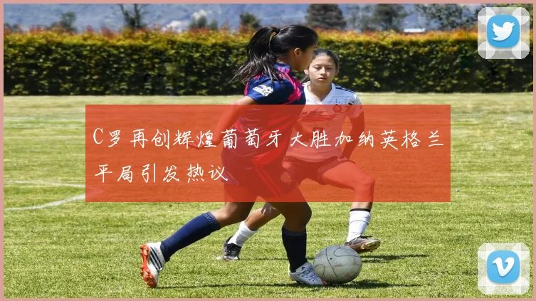 C罗再创辉煌葡萄牙大胜加纳英格兰平局引发热议