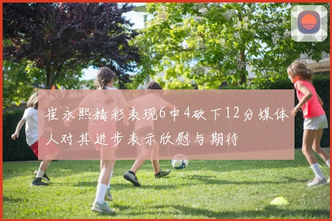 崔永熙精彩表现6中4砍下12分媒体人对其进步表示欣慰与期待