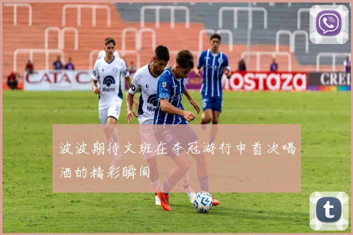 波波期待文班在夺冠游行中首次喝酒的精彩瞬间