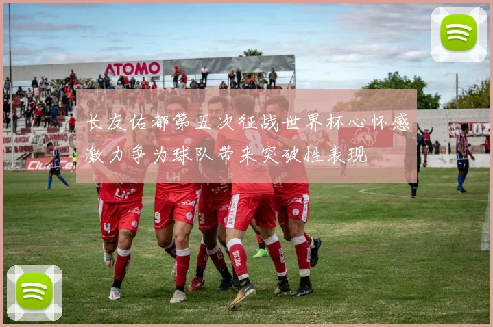 长友佑都第五次征战世界杯心怀感激力争为球队带来突破性表现