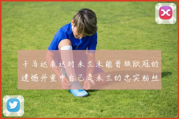 卡马达表达对米兰未能晋级欧冠的遗憾并重申自己是米兰的忠实粉丝