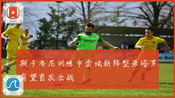 斯卡洛尼训练中尝试新阵型劳塔罗有望首发出战