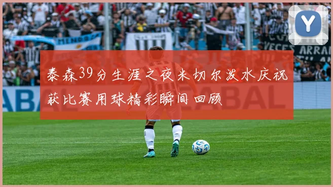 泰森39分生涯之夜米切尔泼水庆祝获比赛用球精彩瞬间回顾