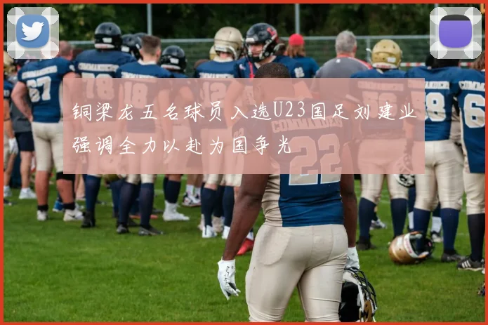 铜梁龙五名球员入选U23国足刘建业强调全力以赴为国争光