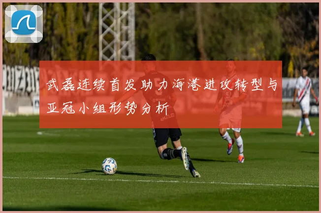 武磊连续首发助力海港进攻转型与亚冠小组形势分析