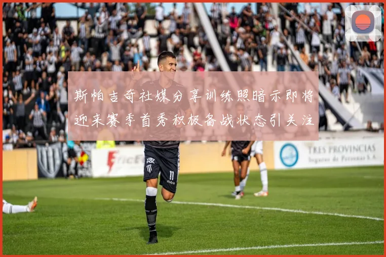 斯帕吉奇社媒分享训练照暗示即将迎来赛季首秀积极备战状态引关注