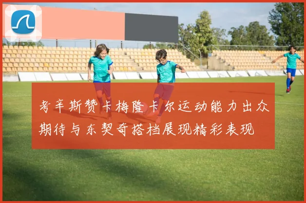 考辛斯赞卡梅隆卡尔运动能力出众期待与东契奇搭档展现精彩表现