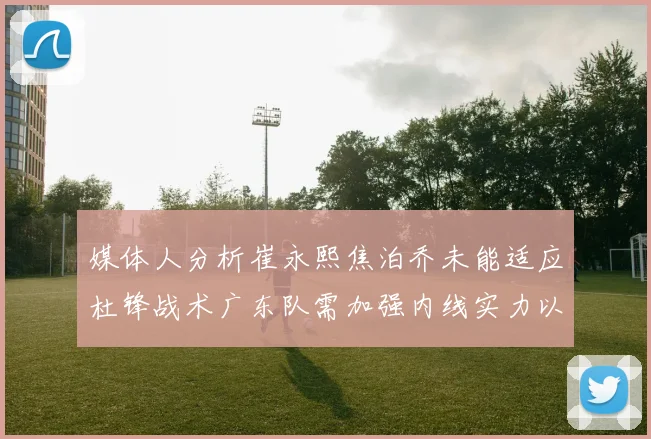 媒体人分析崔永熙焦泊乔未能适应杜锋战术广东队需加强内线实力以提升竞争力