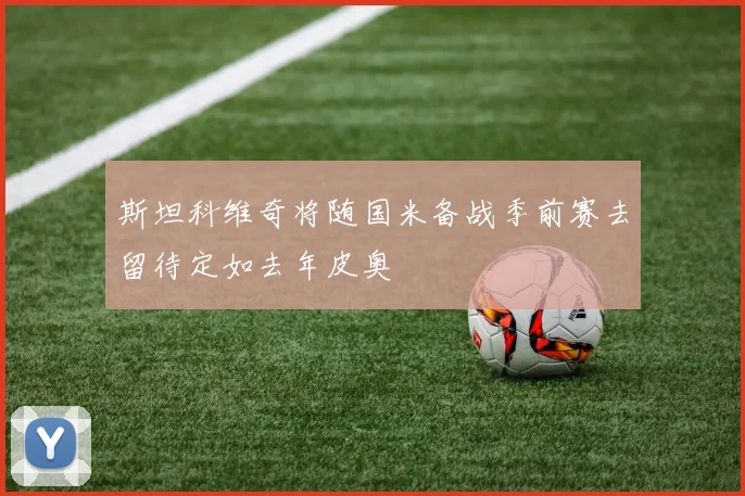 斯坦科维奇将随国米备战季前赛去留待定如去年皮奥