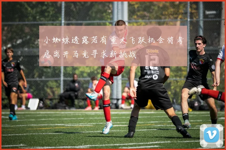 小蜘蛛透露若有重大飞跃机会将考虑离开马竞寻求新挑战