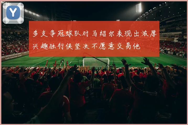 多支争冠球队对马绍尔表现出浓厚兴趣独行侠坚决不愿意交易他